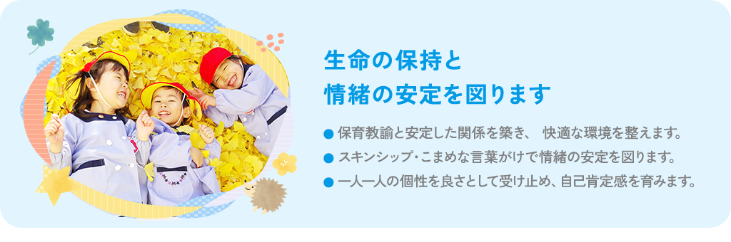 生命の保持と情緒の安定を図ります 保育教諭と安定した関係を築き、快適な環境を整えます。スキンシップ・こまめな言葉がけで情緒の安定を図ります。一人一人の個性を良さとして受け止め、自己肯定感を育みます。