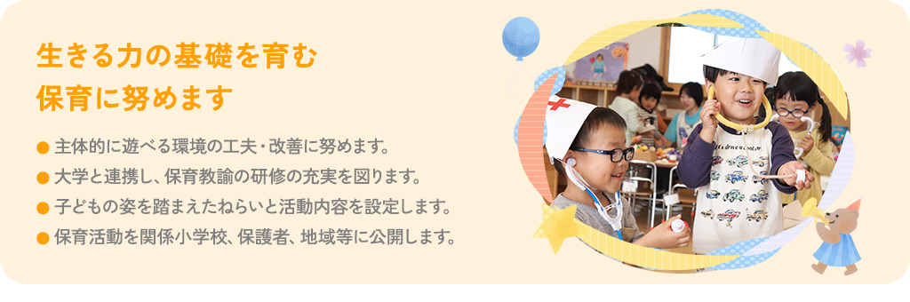 生きる力の基礎を育む保育に努めます 主体的に遊べる環境の工夫・改善に努めます。中部学院大学と連携し、保育教諭の研修の充実を図ります。子どもの姿を踏まえたねらいと活動内容を設定します。保育活動を関係小学校、保護者、地域等に公開します。