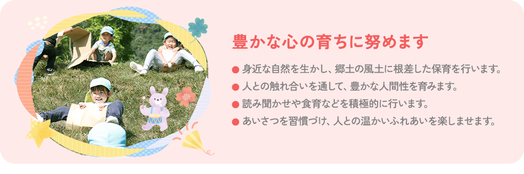 豊かな心の育ちに努めます 身近な自然を生かし、郷土の風土に根差した保育を行います。 人との触れ合いを通して、豊かな人間性を育みます。識者による読み聞かせや食育などを積極的に行います。あいさつを習慣づけ、人との温かいふれあいを楽しませます。