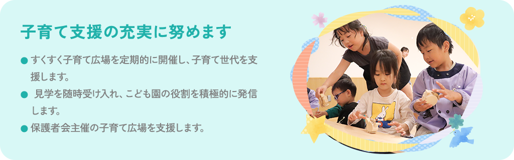 子育て支援の充実に努めます すくすく子育て広場を定期的に開催し、子育て世代を支援します。見学を随時受け入れ、こども園の役割を積極的に発信します。保護者会主催の子育て広場を支援します。