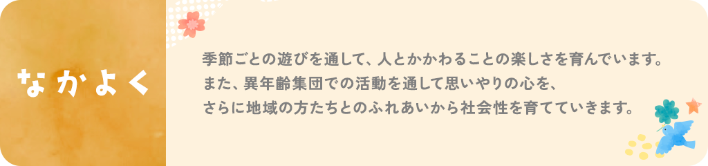 なかよく。季節ごとの遊びを通して、人とかかわることの楽しさを育んでいます。また、異年齢集団での活動を通して思いやりの心を、さらに地域の方たちとのふれあいから社会性を育てていきます。