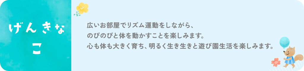 げんきな子。広いお部屋でリズム運動をしながら、のびのびと体を動かすことを楽しみます。心も体も大きく育ち、明るく生き生きと遊び園生活を楽しみます。